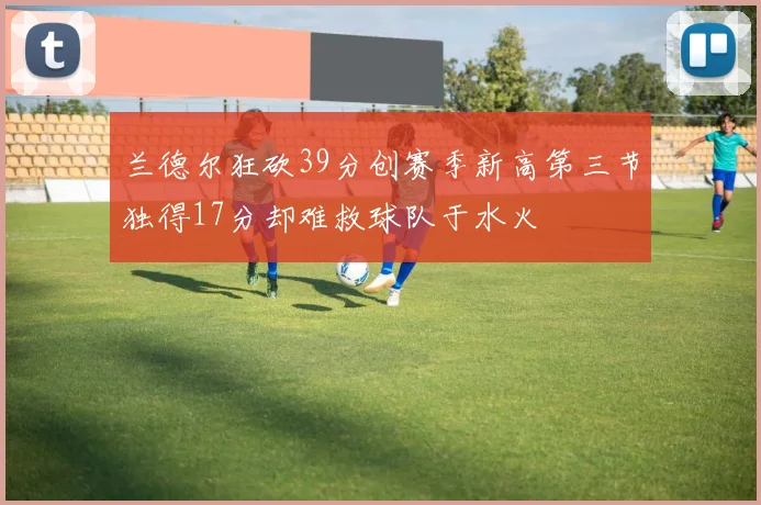 兰德尔狂砍39分创赛季新高第三节独得17分却难救球队于水火