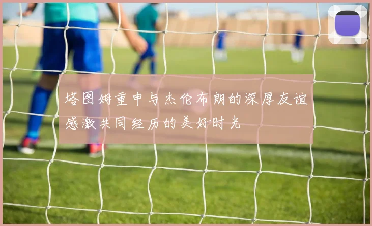 塔图姆重申与杰伦布朗的深厚友谊感激共同经历的美好时光