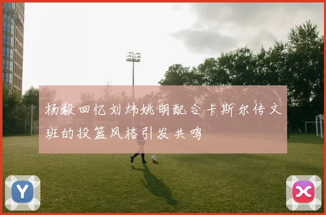 杨毅回忆刘炜姚明配合卡斯尔传文班的投篮风格引发共鸣