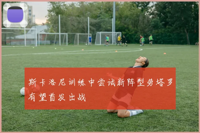斯卡洛尼训练中尝试新阵型劳塔罗有望首发出战