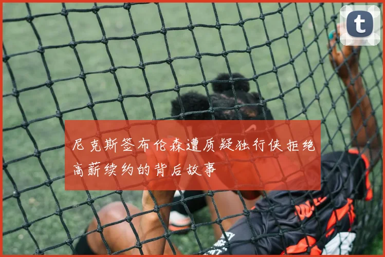 尼克斯签布伦森遭质疑独行侠拒绝高薪续约的背后故事