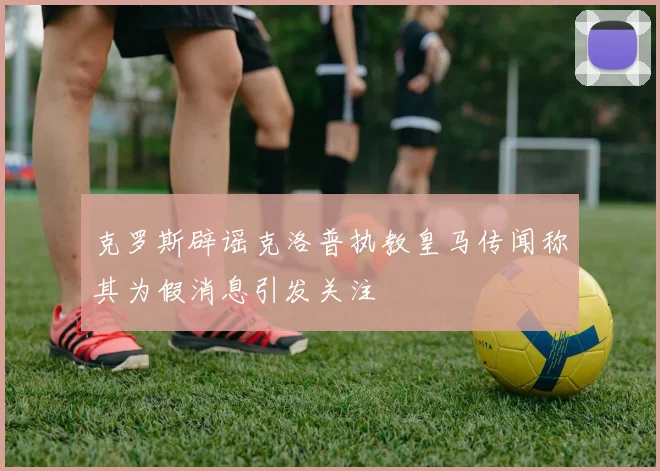 克罗斯辟谣克洛普执教皇马传闻称其为假消息引发关注