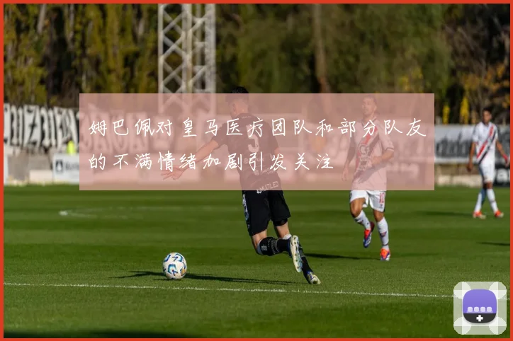 姆巴佩对皇马医疗团队和部分队友的不满情绪加剧引发关注