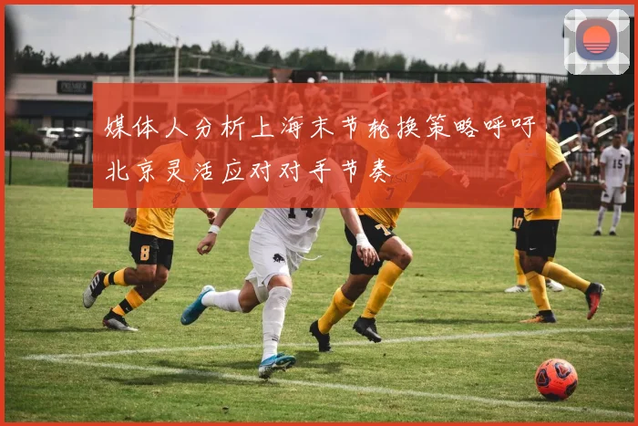 媒体人分析上海末节轮换策略呼吁北京灵活应对对手节奏