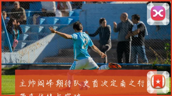 主帅阎峰期待队史首次定南之行能带来佳绩与突破