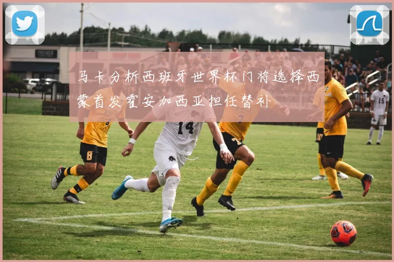 马卡分析西班牙世界杯门将选择西蒙首发霍安加西亚担任替补