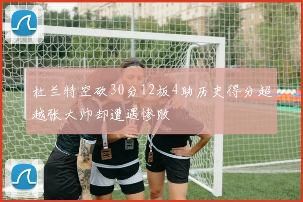 杜兰特空砍30分12板4助历史得分超越张大帅却遭遇惨败