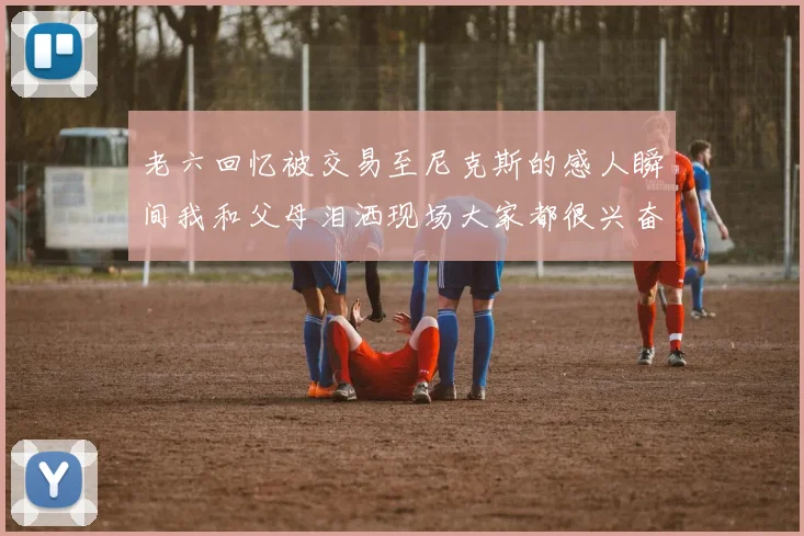 老六回忆被交易至尼克斯的感人瞬间我和父母泪洒现场大家都很兴奋