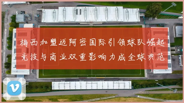 梅西加盟迈阿密国际引领球队崛起竞技与商业双重影响力成全球典范