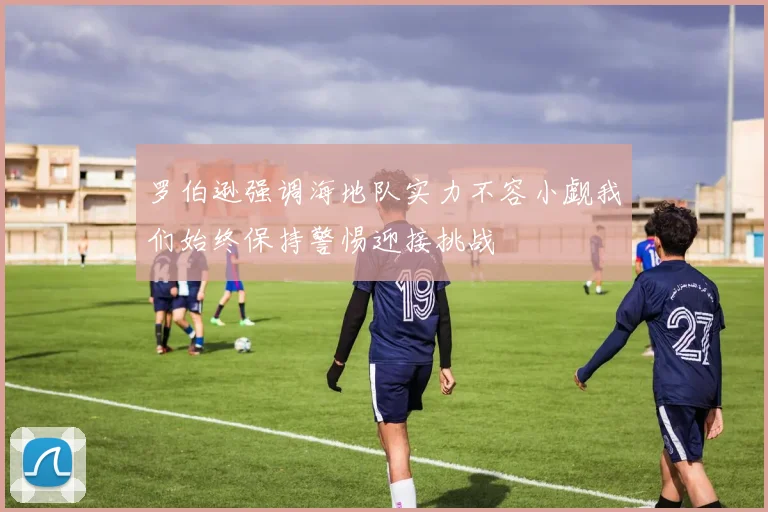 罗伯逊强调海地队实力不容小觑我们始终保持警惕迎接挑战